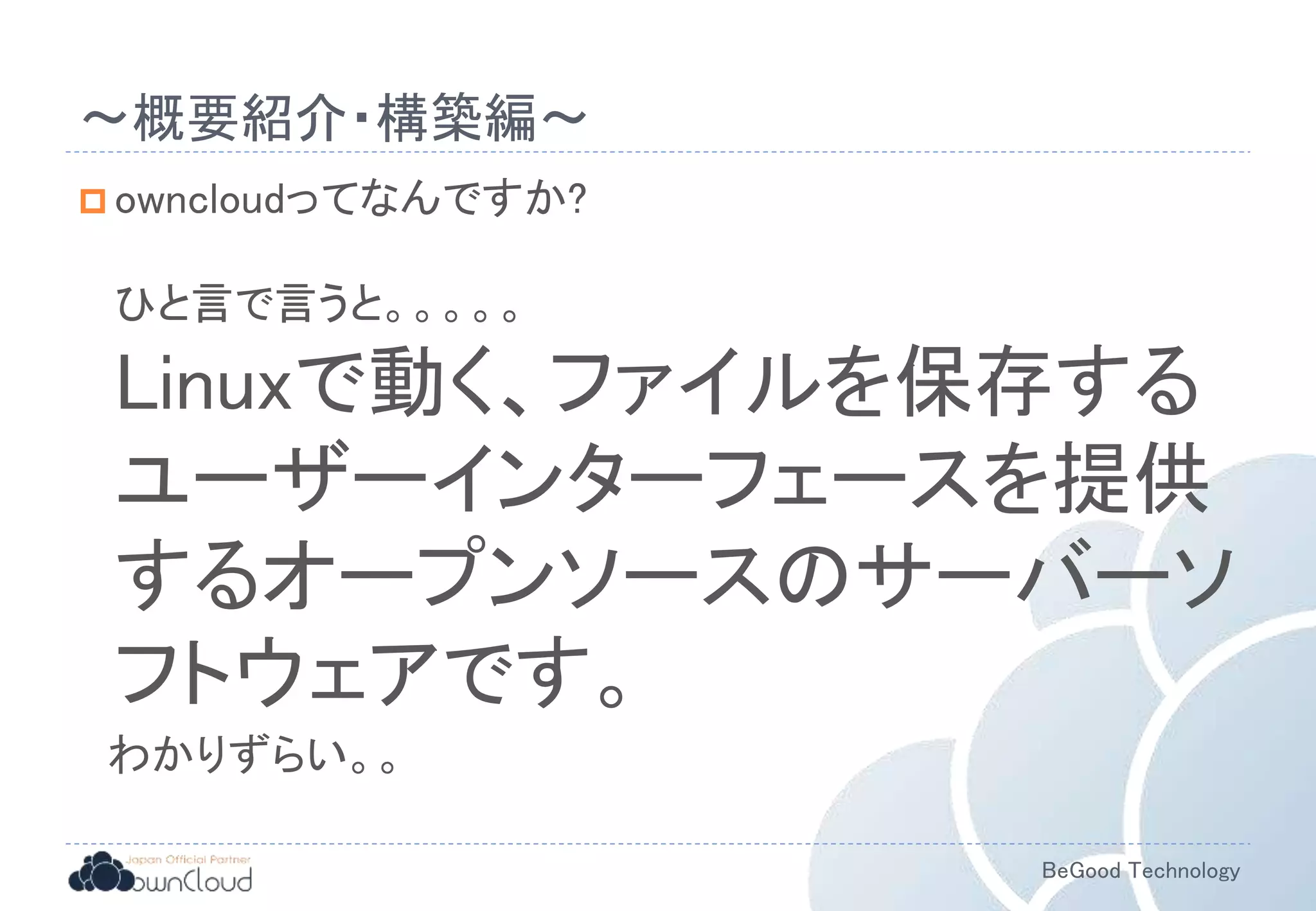 BeGood Technology
〜概要紹介・構築編〜
 owncloudってなんですか?
ひと言で言うと。。。。。
Linuxで動く、ファイルを保存する
ユーザーインターフェースを提供
するオープンソースのサーバーソ
フトウェアです。
わかりずらい。。
 