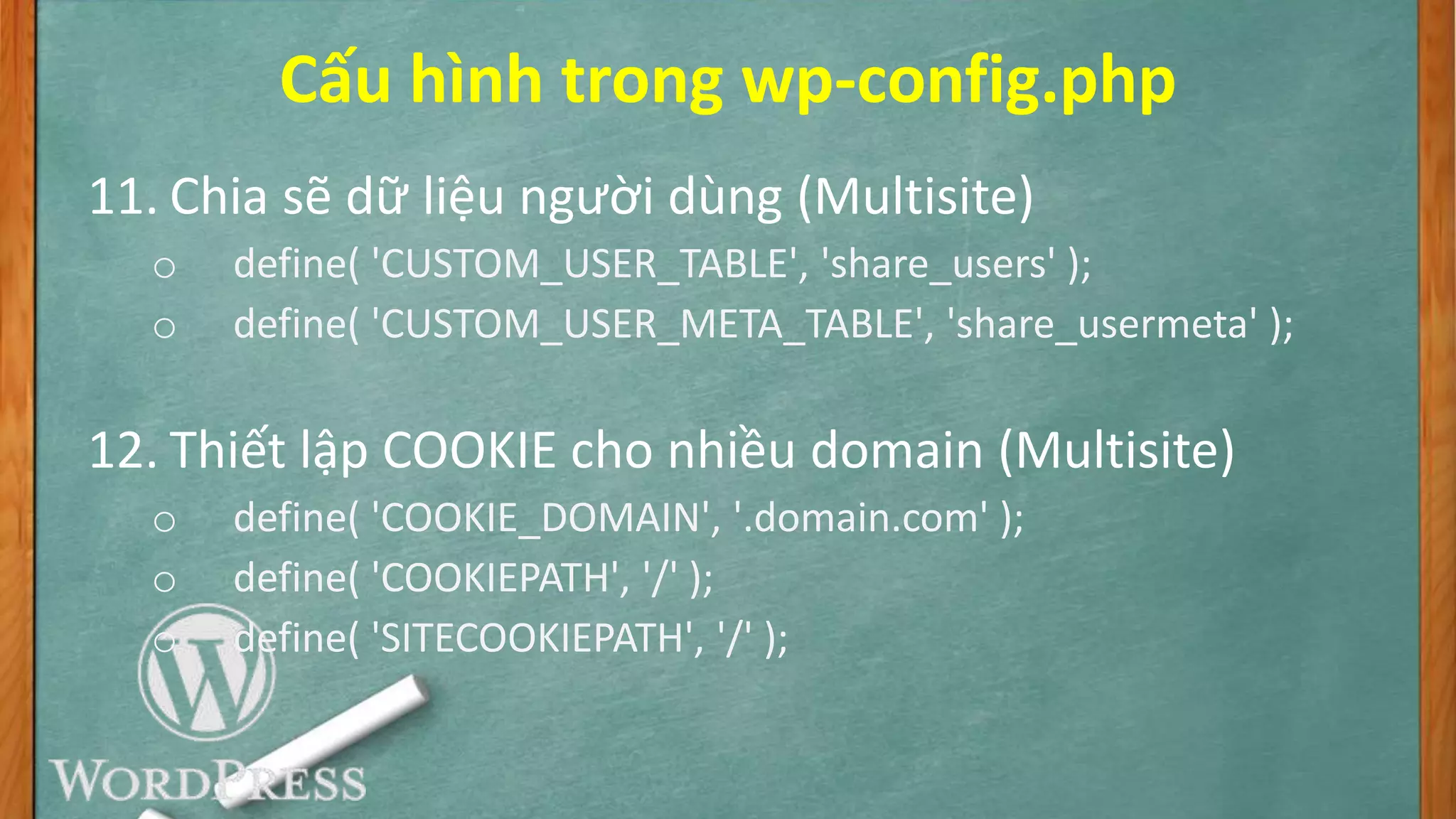 Cấu hình trong wp-config.php
11. Chia sẽ dữ liệu người dùng (Multisite)
o define( 'CUSTOM_USER_TABLE', 'share_users' );
o define( 'CUSTOM_USER_META_TABLE', 'share_usermeta' );
12. Thiết lập COOKIE cho nhiều domain (Multisite)
o define( 'COOKIE_DOMAIN', '.domain.com' );
o define( 'COOKIEPATH', '/' );
o define( 'SITECOOKIEPATH', '/' );
 