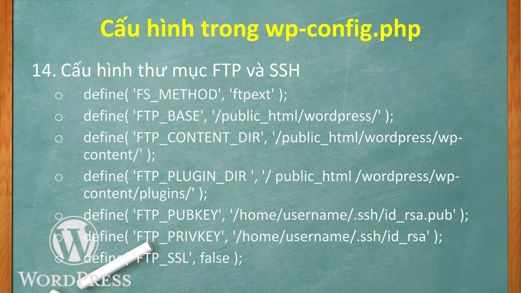 Cấu hình trong wp-config.php
14. Cấu hình thư mục FTP và SSH
o define( 'FS_METHOD', 'ftpext' );
o define( 'FTP_BASE', '/public_html/wordpress/' );
o define( 'FTP_CONTENT_DIR', '/public_html/wordpress/wp-
content/' );
o define( 'FTP_PLUGIN_DIR ', '/ public_html /wordpress/wp-
content/plugins/' );
o define( 'FTP_PUBKEY', '/home/username/.ssh/id_rsa.pub' );
o define( 'FTP_PRIVKEY', '/home/username/.ssh/id_rsa' );
o define( 'FTP_SSL', false );
 