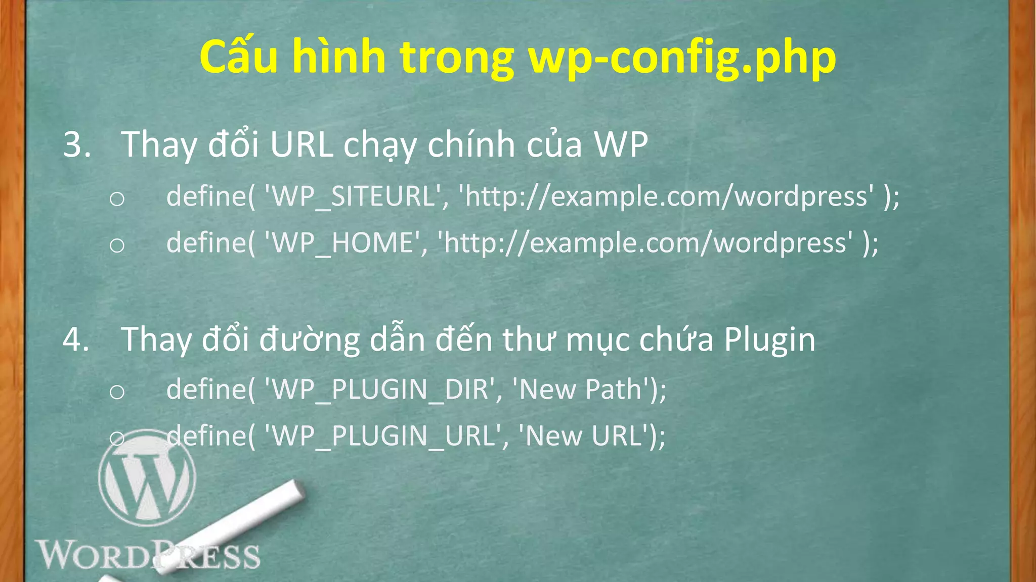 Cấu hình trong wp-config.php
3. Thay đổi URL chạy chính của WP
o define( 'WP_SITEURL', 'http://example.com/wordpress' );
o define( 'WP_HOME', 'http://example.com/wordpress' );
4. Thay đổi đường dẫn đến thư mục chứa Plugin
o define( 'WP_PLUGIN_DIR', 'New Path');
o define( 'WP_PLUGIN_URL', 'New URL');
 