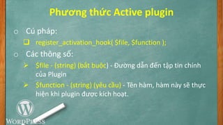 Phương thức Active plugin
o Cú pháp:
 register_activation_hook( $file, $function );
o Các thông số:
 $file - (string) (bắt buộc) - Đường dẫn đến tập tin chính
của Plugin
 $function - (string) (yêu cầu) - Tên hàm, hàm này sẽ thực
hiện khi plugin được kích hoạt.
 