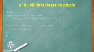Ví dụ về hàm Deactive plugin
<?php
register_deactivation_hook(
_FILE__,'zendvn_myplugin_deactive' );
function zendvn_myplugin_deactive() {
//do something
}
?>
 