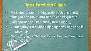 Tạo tiền tố cho Plugin
o Khi chúng ta tạo một Plugin để trách bị trùng tên
chúng ta nên tạo ra một tiền tố cho Plugin mới
o Cách tạo tiền tố: <tên bạn>_<tên plugin>_
o Ví dụ: ZendVN tạo Shopping plugin vậy tiền tố sẽ là:
o zendvn_sp_
o Nên sử dụng tiền tố này cho các biến và hàm trong
Plugin của bạn
 