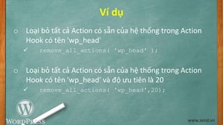 Ví dụ
o Loại bỏ tất cả Action có sẵn của hệ thống trong Action
Hook có tên 'wp_head'
 remove_all_actions( 'wp_head' );
o Loại bỏ tất cả Action có sẵn của hệ thống trong Action
Hook có tên 'wp_head' và độ ưu tiên là 20
 remove_all_actions( 'wp_head',20);
www.zend.vn
 