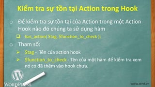 Kiểm tra sự tồn tại Action trong Hook
o Để kiểm tra sự tồn tại của Action trong một Action
Hook nào đó chúng ta sử dụng hàm
 has_action( $tag, $function_to_check );
o Tham số:
 $tag - Tên của action hook
 $function_to_check - Tên của một hàm để kiểm tra xem
nó có đã thêm vào hook chưa.
www.zend.vn
 