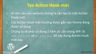 Tạo Action Hook mới
o Vì nhu cầu của website chúng ta cần tạo ra một Action
Hook mới
o Các Action Hook mới thường được gắn vào theme đang
được sử dụng
o Chúng ta sẽ phải sử dụng 2 hàm có sẵn trong WP: là
add_action() và do_action() để xây dựng Action Hook
mới này.
www.zend.vn
 