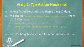 Ví dụ 1: Tạo Action Hook mới
o Nhúng Action Hook mới vào theme đang sử dụng
o Mở tập tin /wp-content/themes/twentyten/footer.php thêm
vào 2 dòng sau:
 <?php the_new_action(); ?>
 <?php do_action('new_action_hook'); ?>
o Sau đó chúng ta chạy thử ở FrontEnd sẽ thấy kết quả
www.zend.vn
 