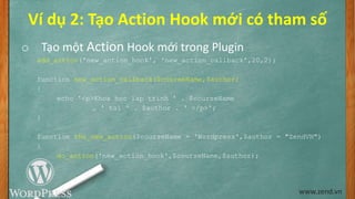 Ví dụ 2: Tạo Action Hook mới có tham số
o Tạo một Action Hook mới trong Plugin
add_action('new_action_hook', 'new_action_callback',20,2);
function new_action_callback($courseName,$author)
{
echo '<p>Khoa hoc lap trinh ' . $courseName
. ' tai ' . $author . ' </p>';
}
function the_new_action($courseName = 'Wordpress',$author = "ZendVN")
{
do_action('new_action_hook',$courseName,$author);
}
www.zend.vn
 