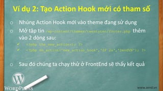Ví dụ 2: Tạo Action Hook mới có tham số
o Nhúng Action Hook mới vào theme đang sử dụng
o Mở tập tin /wp-content/themes/twentyten/footer.php thêm
vào 2 dòng sau:
 <?php the_new_action(); ?>
 <?php do_action('new_action_hook','ZF 2x','ZendVN'); ?>
o Sau đó chúng ta chạy thử ở FrontEnd sẽ thấy kết quả
www.zend.vn
 