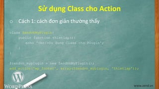 Sử dụng Class cho Action
o Cách 1: cách đơn giản thường thấy
class ZendvnMyPlugin{
public function thietlap(){
echo '<br/>Su dung Class cho Plugin';
}
}
$zendvn_myplugin = new ZendvnMyPlugin();
add_action('wp_footer', array($zendvn_myplugin, 'thietlap'));
www.zend.vn
 