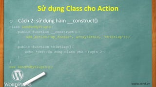 Sử dụng Class cho Action
o Cách 2: sử dụng hàm __construct()
class ZendvnMyPlugin{
public function __construct(){
add_action('wp_footer', array($this, 'thietlap'));
}
public function thietlap(){
echo '<br/>Su dung Class cho Plugin 2';
}
}
new ZendvnMyPlugin();
www.zend.vn
 