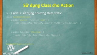 Sử dụng Class cho Action
o Cách 3: sử dụng phương thức static
class ZendvnMyPlugin{
public static function init(){
add_action('wp_footer', array(__CLASS__, 'thietlap'));
}
public function thietlap(){
echo '<br/>Su dung Class cho Plugin 3';
}
}
ZendvnMyPlugin::init();
www.zend.vn
 