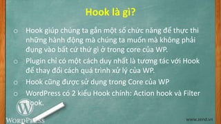 Hook là gì?
o Hook giúp chúng ta gắn một số chức năng để thực thi
những hành động mà chúng ta muốn mà không phải
đụng vào bất cứ thứ gì ở trong core của WP.
o Plugin chỉ có một cách duy nhất là tương tác với Hook
để thay đổi cách quá trình xử lý của WP.
o Hook cũng được sử dụng trong Core của WP
o WordPress có 2 kiểu Hook chính: Action hook và Filter
hook.
www.zend.vn
 