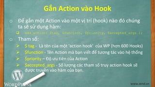 Gắn Action vào Hook
o Để gắn một Action vào một vị trí (hook) nào đó chúng
ta sẽ sử dụng hàm:
 add_action( $tag, $function, $priority, $accepted_args );
o Tham số:
 $ tag - Là tên của một 'action hook' của WP (hơn 600 Hooks)
 $function - Tên Action mà bạn viết để tương tác vào hệ thống
 $priority – Độ ưu tiên của Action
 $accepted_args - Số lượng các tham số truy action hook sẽ
được truyền vào hàm của bạn.
www.zend.vn
 