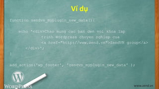 Ví dụ
function zendvn_myplugin_new_data(){
echo '<div>Chao mung cac ban den voi khoa lap
trinh Wordpress chuyen nghiep cua
<a href="http://www.zend.vn">ZendVN group</a>
</div>';
}
add_action('wp_footer', 'zendvn_myplugin_new_data' );
www.zend.vn
 