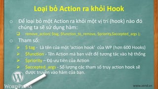 Loại bỏ Action ra khỏi Hook
o Để loại bỏ một Action ra khỏi một vị trí (hook) nào đó
chúng ta sẽ sử dụng hàm:
 remove_action( $tag, $function_to_remove, $priority,$accepted_args );
o Tham số:
 $ tag - Là tên của một 'action hook' của WP (hơn 600 Hooks)
 $function - Tên Action mà bạn viết để tương tác vào hệ thống
 $priority – Độ ưu tiên của Action
 $accepted_args - Số lượng các tham số truy action hook sẽ
được truyền vào hàm của bạn.
www.zend.vn
 