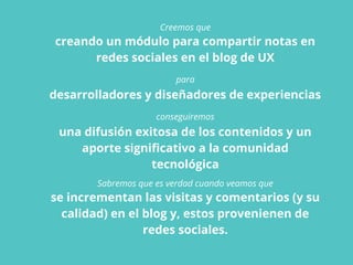 Creemos que
creando un módulo para compartir notas en
redes sociales en el blog de UX
para
desarrolladores y diseñadores de experiencias
conseguiremos
una difusión exitosa de los contenidos y un
aporte significativo a la comunidad
tecnológica
Sabremos que es verdad cuando veamos que
se incrementan las visitas y comentarios (y su
calidad) en el blog y, estos provenienen de
redes sociales.
 