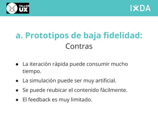 a. Prototipos de baja fidelidad:
Contras
● La iteración rápida puede consumir mucho
tiempo.
● La simulación puede ser muy artificial.
● Se puede reubicar el contenido fácilmente.
● El feedback es muy limitado.
 