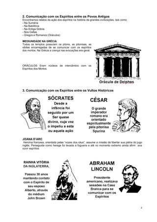 2. Comunicação com os Espíritos entre os Povos Antigos
Encontramos relatos da ação dos espíritos na história de grandes civilizações, tais como:
- Na Suméria
- Na Babilônia
- Na Antiga Grécia
- Nos Celtas
- Gregos e Romanos (Oráculos)
MEDIUNIDADE NA GRÉCIA
Todos os templos possuíam os pitons, as pitonisas, as
sibilas encarregadas de se comunicar com os espíritos
dos mortos. Na Grécia a crença nas evocações era geral.
ORÁCULOS Eram núcleos de intercâmbio com os
Espíritos dos Mortos.
3. Comunicação com os Espíritos entre os Vultos Históricos
JOANA D’ARC
Heroína francesa, orientada pelas “vozes dos céus”, assume a missão de libertar sua pátria do jugo
inglês. Perseguida como herege foi levada a fogueira e até no momento extremo ainda afirm ava
ouvir espíritos
4
 