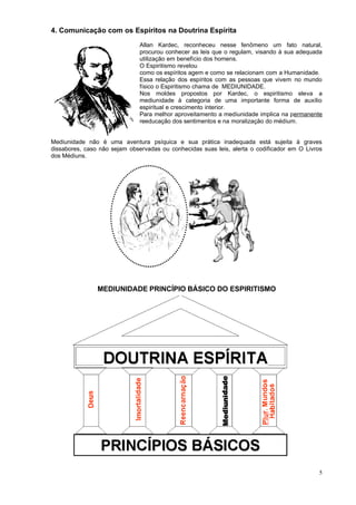 4. Comunicação com os Espíritos na Doutrina Espírita
Allan Kardec, reconheceu nesse fenômeno um fato natural,
procurou conhecer as leis que o regulam, visando à sua adequada
utilização em benefício dos homens.
O Espiritismo revelou
como os espíritos agem e como se relacionam com a Humanidade.
Essa relação dos espíritos com as pessoas que vivem no mundo
físico o Espiritismo chama de MEDIUNIDADE.
Nos moldes propostos por Kardec, o espiritismo eleva a
mediunidade à categoria de uma importante forma de auxílio
espiritual e crescimento interior.
Para melhor aproveitamento a mediunidade implica na permanente
reeducação dos sentimentos e na moralização do médium.
Mediunidade não é uma aventura psíquica e sua prática inadequada está sujeita à graves
dissabores, caso não sejam observadas ou conhecidas suas leis, alerta o codificador em O Livros
dos Médiuns.
MEDIUNIDADE PRINCÍPIO BÁSICO DO ESPIRITISMO
5
 
