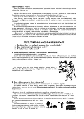 MEDIUNIDADE DE PROVA
Para muitos são concedidas temporariamente outras faculdades psíquicas, tais como psicofônia,
psicografia, vidência, etc.
Não as conquistaram, mas receberam-nas de empréstimo, durante a encarnação. Estes tipos de
faculdades recebidas por empréstimos denominamos de Mediunidade de Prova.
Para alguns é uma missão de que se incumbiram e cujo desempenho os faz ditosos.
Para outros a Mediunidade lhes é concedida, porque precisam dela para melhorarem, para
ficarem em condições de receberem bons ensinamentos, de praticarem mais o amor ao próximo e a
caridade.
A mediunidade seja ela missão ou necessidade deve ser encarada como uma oportunidade que
Deus oferece à criatura.
A mediunidade de prova não é um privilégio, por isso, geralmente, os que mais necessitam são
os que a possuem. Não devem, pois, os médiuns se considerarem melhores que outras pessoas,
nem tampouco a mediunidade ser motivo de vaidade e orgulho. Mas sim, encará-la no sentido de
tarefa, de serviço, de missão a ser cumprida, com alegria e desinteresse
. Como vemos a mediunidade deve ser considerada como verdadeiro instrumento de redenção da
criatura humana, que, ao usá-la com dignidade e correção, tem oportunidade de exercitar as virtudes
cristãs como a humildade, o perdão, o amor e a caridade.
TRÊS PONTOS CHAVES DA MEDIUNIDADE
1. Sendo médium sou obrigado a desenvolver a mediunidade?
2. Sou médium somente dentro do centro?
3. A mediunidade me faz sofrer?
1. Sendo médium sou obrigado a desenvolver a mediunidade?
Ninguém é obrigado a desenvolver a mediunidade.
Quem não quiser praticar sua mediunidade, deverá pelo menos esforçar-se para sua melhora
moral, procurando libertar-se das imperfeições morais (orgulho, egoísmo, vaidade, etc) e dos vícios
mais grosseiros (cigarro, bebida e drogas, etc).
Um médium que não toma esses cuidados, poderá sofrer a
influência dos Espíritos inferiores, independente de estar ou não
frequentando uma casa espírita.
2. Sou médium somente dentro do centro?
Outra idéia errada, é que somente somos médiuns dentro de um Centro Espírita.
Nós somos médiuns 24 horas por dia, sendo assim, podemos o tempo todo estar exercitando a
mediunidade e nem nos darmos conta. Claro que estamos falando da mediunidade da intuição e
da percepção.
Não vamos confundir intuição e percepção com psicofônia, psicografia, cura, etc...
Nós somos médiuns intuitivos e de percepção 24 horas por dia, mas devemos ser médiuns de
psicofônia, psicografia, cura somente nos dias de trabalhos mediúnicos que se realizam no Centro
Espírita.
Jamais deveremos transformar o nosso lar em local de trabalhos mediúnicos. Nossa Casa não
tem a sustentação espiritual que tem num Centro
Espírita.
Mas intuitivamente e ou através da percepção
fluídica podemos receber a influência dos espíritos
em qualquer lugar que estejamos , seja em casa, no
trabalho, na rua, no carro, no ônibus, etc.
7
 