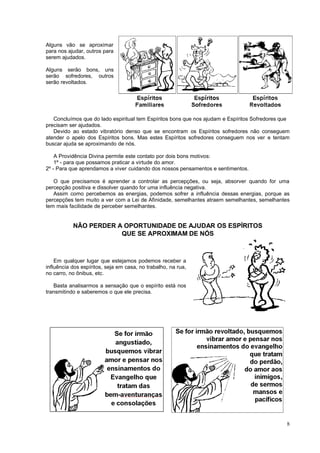Alguns vão se aproximar
para nos ajudar, outros para
serem ajudados.
Alguns serão bons, uns
serão sofredores, outros
serão revoltados.
Concluímos que do lado espiritual tem Espíritos bons que nos ajudam e Espíritos Sofredores que
precisam ser ajudados.
Devido ao estado vibratório denso que se encontram os Espíritos sofredores não conseguem
atender o apelo dos Espíritos bons. Mas estes Espíritos sofredores conseguem nos ver e tentam
buscar ajuda se aproximando de nós.
A Providência Divina permite este contato por dois bons motivos:
1º - para que possamos praticar a virtude do amor.
2º - Para que aprendamos a viver cuidando dos nossos pensamentos e sentimentos.
O que precisamos é aprender a controlar as percepções, ou seja, absorver quando for uma
percepção positiva e dissolver quando for uma influência negativa.
Assim como percebemos as energias, podemos sofrer a influência dessas energias, porque as
percepções tem muito a ver com a Lei de Afinidade, semelhantes atraem semelhantes, semelhantes
tem mais facilidade de perceber semelhantes.
NÃO PERDER A OPORTUNIDADE DE AJUDAR OS ESPÍRITOS
QUE SE APROXIMAM DE NÓS
Em qualquer lugar que estejamos podemos receber a
influência dos espíritos, seja em casa, no trabalho, na rua,
no carro, no ônibus, etc.
Basta analisarmos a sensação que o espírito está nos
transmitindo e saberemos o que ele precisa.
8
 