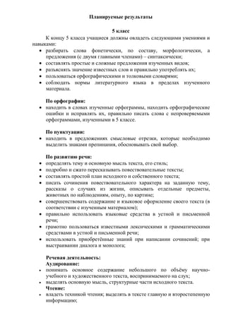 Планируемые результаты
5 класс
К концу 5 класса учащиеся должны овладеть следующими умениями и
навыками:
 разбирать слова фонетически, по составу, морфологически, а
предложения (с двумя главными членами) – синтаксически;
 составлять простые и сложные предложения изученных видов;
 разъяснять значение известных слов и правильно употреблять их;
 пользоваться орфографическими и толковыми словарями;
 соблюдать нормы литературного языка в пределах изученного
материала.
По орфографии:
 находить в словах изученные орфограммы, находить орфографические
ошибки и исправлять их, правильно писать слова с непроверяемыми
орфограммами, изученными в 5 классе.
По пунктуации:
 находить в предложениях смысловые отрезки, которые необходимо
выделить знаками препинания, обосновывать свой выбор.
По развитию речи:
 определять тему и основную мысль текста, его стиль;
 подробно и сжато пересказывать повествовательные тексты;
 составлять простой план исходного и собственного текста;
 писать сочинения повествовательного характера на заданную тему,
рассказы о случаях из жизни, описывать отдельные предметы,
животных по наблюдениям, опыту, по картине;
 совершенствовать содержание и языковое оформление своего текста (в
соответствии с изученным материалом);
 правильно использовать языковые средства в устной и письменной
речи;
 грамотно пользоваться известными лексическими и грамматическими
средствами в устной и письменной речи;
 использовать приобретённые знаний при написании сочинений; при
выстраивании диалога и монолога;
Речевая деятельность:
Аудирование:
 понимать основное содержание небольшого по объёму научно-
учебного и художественного текста, воспринимаемого на слух;
 выделять основную мысль, структурные части исходного текста.
Чтение:
 владеть техникой чтения; выделять в тексте главную и второстепенную
информацию;
 