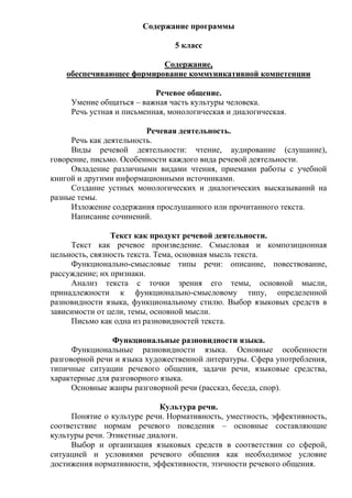 Содержание программы
5 класс
Содержание,
обеспечивающее формирование коммуникативной компетенции
Речевое общение.
Умение общаться – важная часть культуры человека.
Речь устная и письменная, монологическая и диалогическая.
Речевая деятельность.
Речь как деятельность.
Виды речевой деятельности: чтение, аудирование (слушание),
говорение, письмо. Особенности каждого вида речевой деятельности.
Овладение различными видами чтения, приемами работы с учебной
книгой и другими информационными источниками.
Создание устных монологических и диалогических высказываний на
разные темы.
Изложение содержания прослушанного или прочитанного текста.
Написание сочинений.
Текст как продукт речевой деятельности.
Текст как речевое произведение. Смысловая и композиционная
цельность, связность текста. Тема, основная мысль текста.
Функционально-смысловые типы речи: описание, повествование,
рассуждение; их признаки.
Анализ текста с точки зрения его темы, основной мысли,
принадлежности к функционально-смысловому типу, определенной
разновидности языка, функциональному стилю. Выбор языковых средств в
зависимости от цели, темы, основной мысли.
Письмо как одна из разновидностей текста.
Функциональные разновидности языка.
Функциональные разновидности языка. Основные особенности
разговорной речи и языка художественной литературы. Сфера употребления,
типичные ситуации речевого общения, задачи речи, языковые средства,
характерные для разговорного языка.
Основные жанры разговорной речи (рассказ, беседа, спор).
Культура речи.
Понятие о культуре речи. Нормативность, уместность, эффективность,
соответствие нормам речевого поведения – основные составляющие
культуры речи. Этикетные диалоги.
Выбор и организация языковых средств в соответствии со сферой,
ситуацией и условиями речевого общения как необходимое условие
достижения нормативности, эффективности, этичности речевого общения.
 