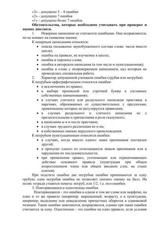 «3» - допущено 3 – 4 ошибки
«2» - допущено 7 ошибок
«1» - допущено более 7 ошибок
Обстоятельства, которые необходимо учитывать при проверке и
оценке диктанта.
1. Неверные написания не считаются ошибками. Они исправляются,
но не влияют на снижение оценки.
К неверным написаниям относятся:
 описка (искажение звукобуквенного состава слова: чапля вместо
цапля);
 ошибка на правило, не изучаемое в школе;
 ошибка в переносе слова;
 ошибка в авторском написании (в том числе и пунктуационная);
 ошибка в слове с непроверяемым написанием, над которым не
проводилась специальная работа.
2. Характер допущенной учеником ошибки (грубая или негрубая).
К негрубым орфографическим относятся ошибки:
 в исключениях из правил;
 в выборе прописной или строчной буквы в составных
собственных наименованиях;
 в случаях слитного или раздельного написания приставок в
наречиях, образованных от существительных с предлогами,
правописание которых не регулируется правилами;
 в случаях раздельного и слитного написания не с
прилагательными и причастиями в роли сказуемого;
 в написании ы и и после приставок;
 в случаях трудного различения не и ни;
 в собственных именах нерусского происхождения.
К негрубым пунктуационным относятся ошибки:
 в случаях, когда вместо одного знака препинания поставлен
другой;
 в пропуске одного из сочетающихся знаков препинания или в
нарушении их последовательности;
 при применении правил, уточняющих или ограничивающих
действие основного правила (пунктуация при общем
второстепенном члене или общем вводном слое, на стыке
союзов).
При подсчете ошибок две негрубые ошибки принимаются за одну
грубую; одна негрубая ошибка не позволяет снизить оценку на балл. На
полях тетради ставится помета: негруб, или 1/2, т.е. пол-ошибки.
3. Повторяющиеся и однотипные ошибки.
Повторяющиеся - это ошибки в одном и том же слове или морфеме, на
одно и то же правило (например: выращенный, возраст), а в пунктуации,
например, выделение или невыделение причастных оборотов в одинаковой
позиции. Такие ошибки замечаются, исправляются, однако три такие ошибки
считаются за одну. Однотипные - это ошибки на одно правило, если условия
 