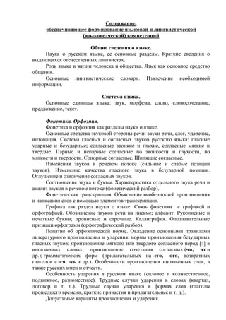 Содержание,
обеспечивающее формирование языковой и лингвистической
(языковедческой) компетенций
Общие сведения о языке.
Наука о русском языке, ее основные разделы. Краткие сведения о
выдающихся отечественных лингвистах.
Роль языка в жизни человека и общества. Язык как основное средство
общения.
Основные лингвистические словари. Извлечение необходимой
информации.
Система языка.
Основные единицы языка: звук, морфема, слово, словосочетание,
предложение, текст.
Фонетика. Орфоэпия.
Фонетика и орфоэпия как разделы науки о языке.
Основные средства звуковой стороны речи: звуки речи, слог, ударение,
интонация. Система гласных и согласных звуков русского языка: гласные
ударные и безударные; согласные звонкие и глухие, согласные мягкие и
твердые. Парные и непарные согласные по звонкости и глухости, по
мягкости и твердости. Сонорные согласные. Шипящие согласные.
Изменения звуков в речевом потоке (сильные и слабые позиции
звуков). Изменение качества гласного звука в безударной позиции.
Оглушение и озвончение согласных звуков.
Соотношение звука и буквы. Характеристика отдельного звука речи и
анализ звуков в речевом потоке (фонетический разбор).
Фонетическая транскрипция. Объяснение особенностей произношения
и написания слов с помощью элементов транскрипции.
Графика как раздел науки о языке. Связь фонетики с графикой и
орфографией. Обозначение звуков речи на письме; алфавит. Рукописные и
печатные буквы; прописные и строчные. Каллиграфия. Опознавательные
признаки орфограмм (орфографический разбор).
Понятие об орфоэпической норме. Овладение основными правилами
литературного произношения и ударения: нормы произношения безударных
гласных звуков; произношение мягкого или твердого согласного перед [э] в
иноязычных словах; произношение сочетания согласных (чн, чт и
др.); грамматических форм (прилагательных на -его, -ого, возвратных
глаголов с -ся, -сь и др.). Особенности произношения иноязычных слов, а
также русских имен и отчеств.
Особенность ударения в русском языке (силовое и количественное,
подвижное, разноместное). Трудные случаи ударения в словах (квартал,
договор и т. п.). Трудные случаи ударения в формах слов (глаголы
прошедшего времени, краткие причастия и прилагательные и т. д.).
Допустимые варианты произношения и ударения.
 