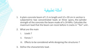 أمثلة تطبيقية 
1. A plain concrete beam of 1.5 m length and 12 x 20 cm in section is 
subjected to two concentrated loads at three spans, the cylinder 
strength of the concrete the beam made of is 24 MPa. Calculate the 
maximum load that the beam can resist before it cracks in “Ton” unit . 
2. What are the main 
i. Loads ? 
ii. Forces ? 
iii. Effects to be considered while designing the structures ? 
3. Define the characteristic load . 
 