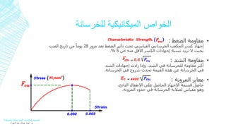 الخواص الميكانيكية للخرسانة 
مقاومة الضغط : ▪ 
إجهاد كسر المكعب الخرساني القياسي تحت تأثير الضغط بعد مرور 28 يوماً من تاريخ الصب 
.% بحيث لا تزيد نسبة إجهادات الكسر الأقل منه عن 5 
مقاومة الشد : ▪ 
أكبر مقاومة للخرسانة في الشد، وإذا زادت إجهادات الشد 
في الخرسانة عن هذه القيمة تحدث شروخ في الخرسانة. 
معاير المرونة : ▪ 
حاصل قسمة الإجهاد الحاصل على الإنفعال الناتج، 
وهو مقياس لصلابة الخرسانة في حدود المرونة. 
تصميم المنشآت الخرسانية المسلحة 
م. أحمد جمال عبد الجواد 
 