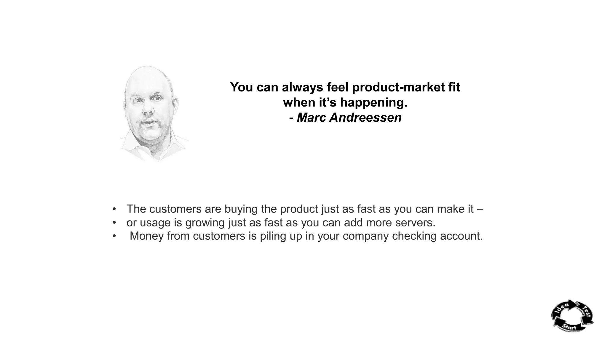 You can always feel product-market fit 
when it’s happening. 
- Marc Andreessen 
• The customers are buying the product just as fast as you can make it – 
• or usage is growing just as fast as you can add more servers. 
• Money from customers is piling up in your company checking account. 
 