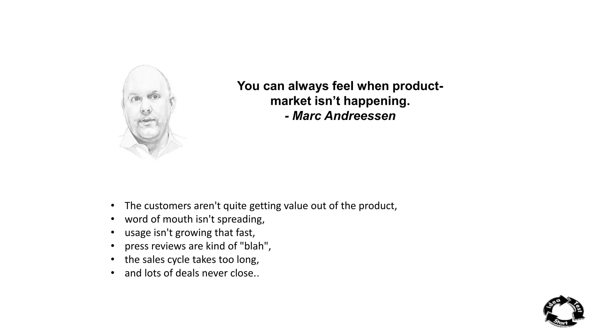 You can always feel when product-market 
isn’t happening. 
- Marc Andreessen 
• The customers aren't quite getting value out of the product, 
• word of mouth isn't spreading, 
• usage isn't growing that fast, 
• press reviews are kind of "blah", 
• the sales cycle takes too long, 
• and lots of deals never close.. 
 