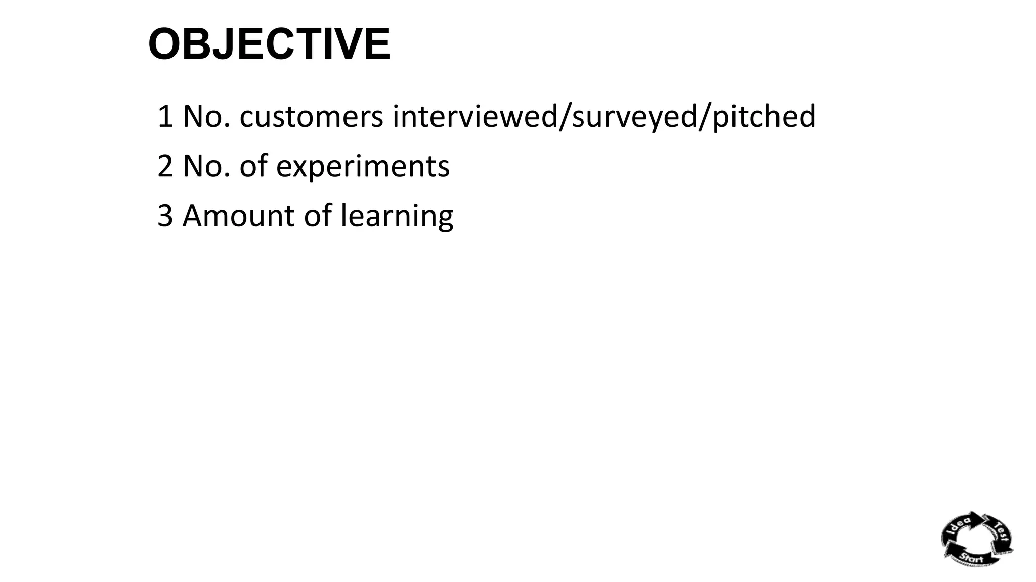 OBJECTIVE 
1 No. customers interviewed/surveyed/pitched 
2 No. of experiments 
3 Amount of learning 
 