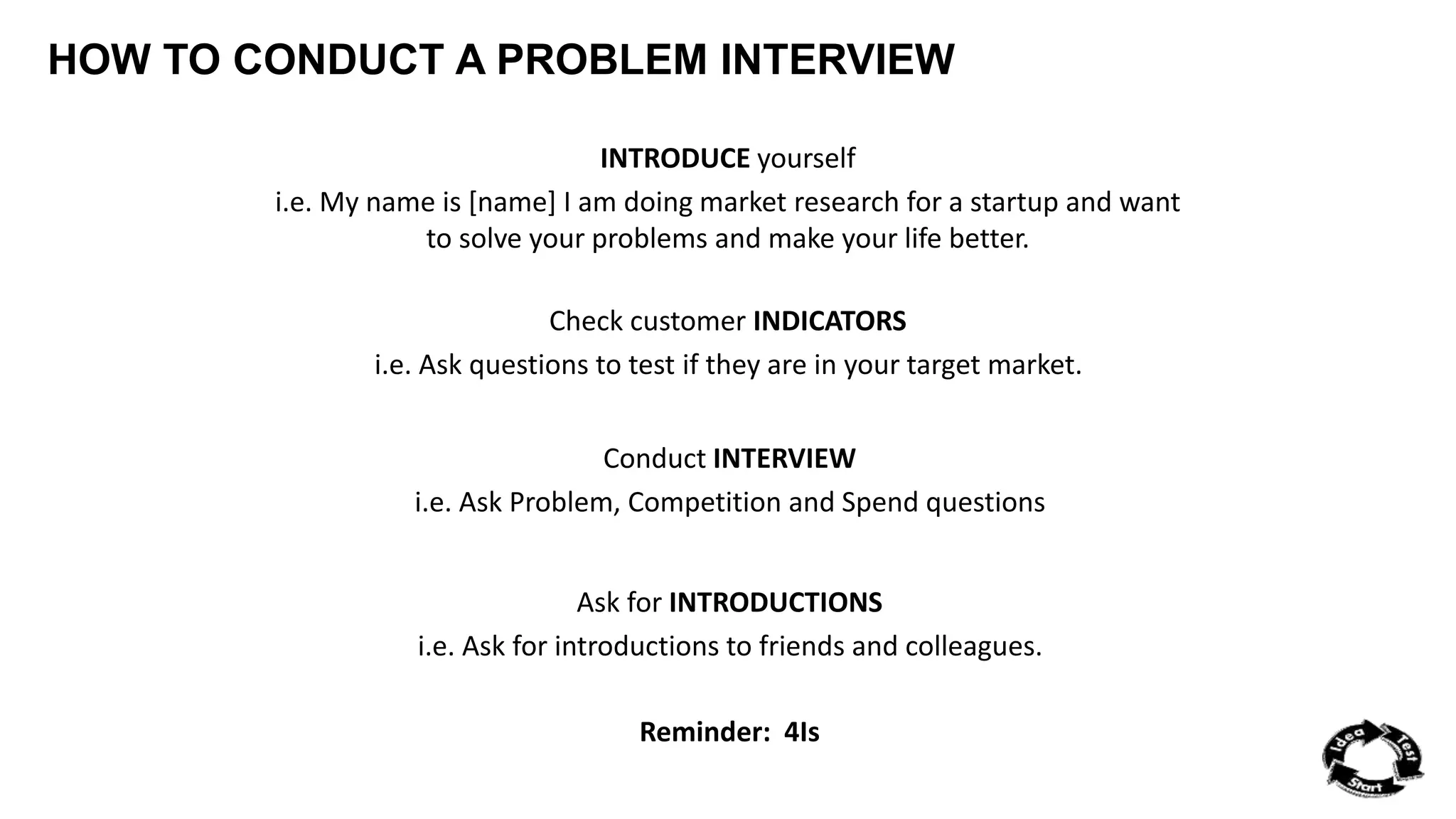 HOW TO CONDUCT A PROBLEM INTERVIEW 
INTRODUCE yourself 
i.e. My name is [name] I am doing market research for a startup and want 
to solve your problems and make your life better. 
Check customer INDICATORS 
i.e. Ask questions to test if they are in your target market. 
Conduct INTERVIEW 
i.e. Ask Problem, Competition and Spend questions 
Ask for INTRODUCTIONS 
i.e. Ask for introductions to friends and colleagues. 
Reminder: 4Is 
 