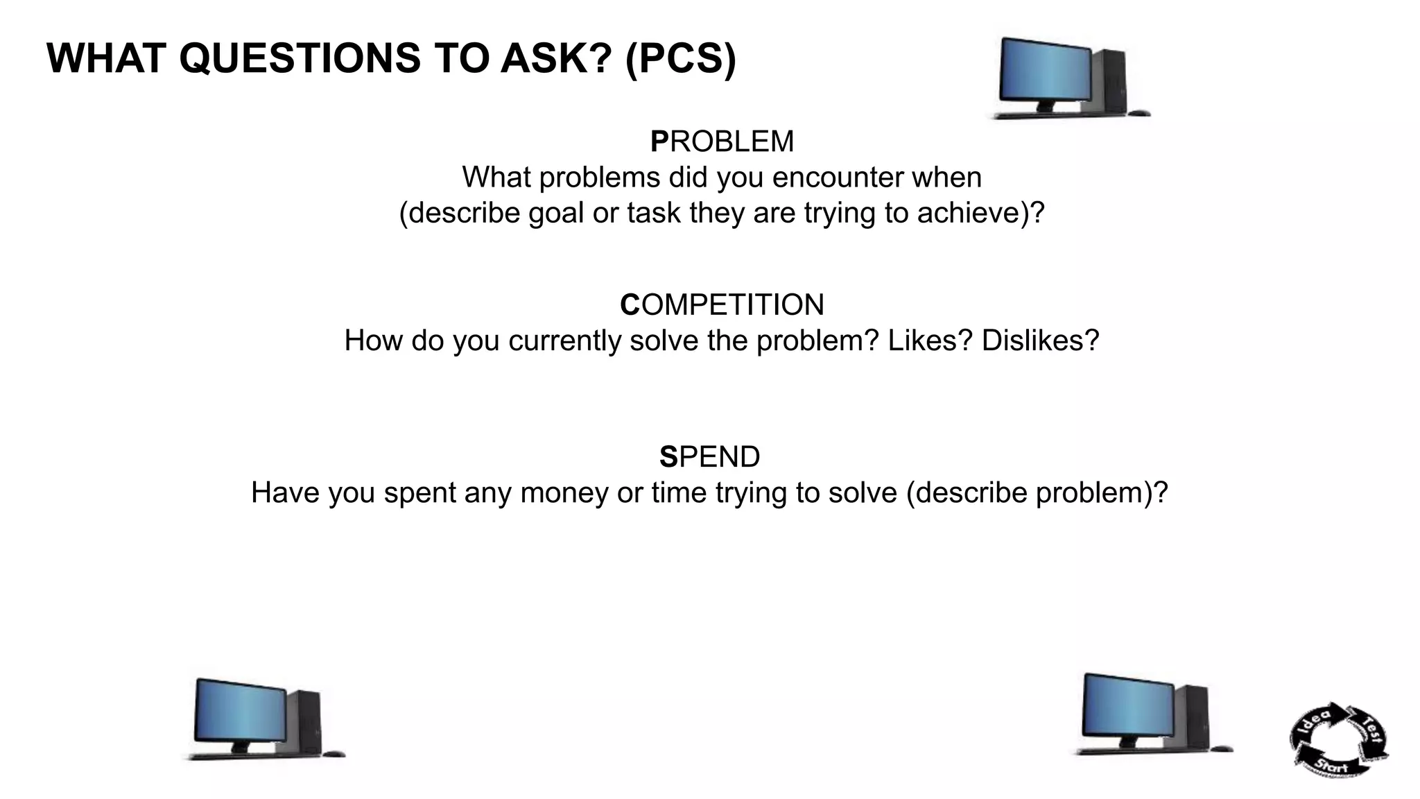 WHAT QUESTIONS TO ASK? (PCS) 
PROBLEM 
What problems did you encounter when 
(describe goal or task they are trying to achieve)? 
COMPETITION 
How do you currently solve the problem? Likes? Dislikes? 
SPEND 
Have you spent any money or time trying to solve (describe problem)? 
 