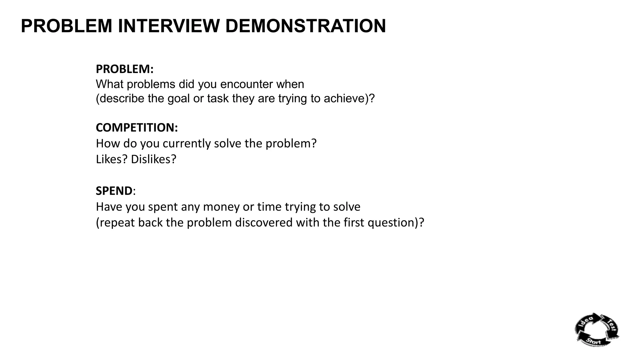 PROBLEM INTERVIEW DEMONSTRATION 
PROBLEM: 
What problems did you encounter when 
(describe the goal or task they are trying to achieve)? 
COMPETITION: 
How do you currently solve the problem? 
Likes? Dislikes? 
SPEND: 
Have you spent any money or time trying to solve 
(repeat back the problem discovered with the first question)? 
 