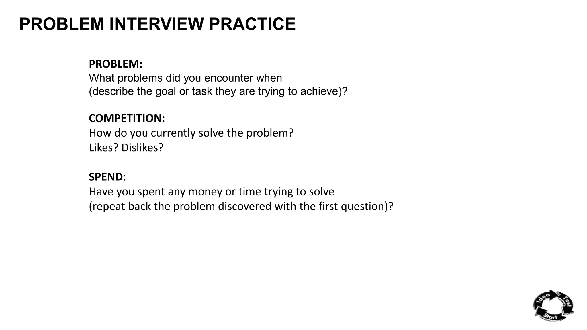 PROBLEM INTERVIEW PRACTICE 
PROBLEM: 
What problems did you encounter when 
(describe the goal or task they are trying to achieve)? 
COMPETITION: 
How do you currently solve the problem? 
Likes? Dislikes? 
SPEND: 
Have you spent any money or time trying to solve 
(repeat back the problem discovered with the first question)? 
 