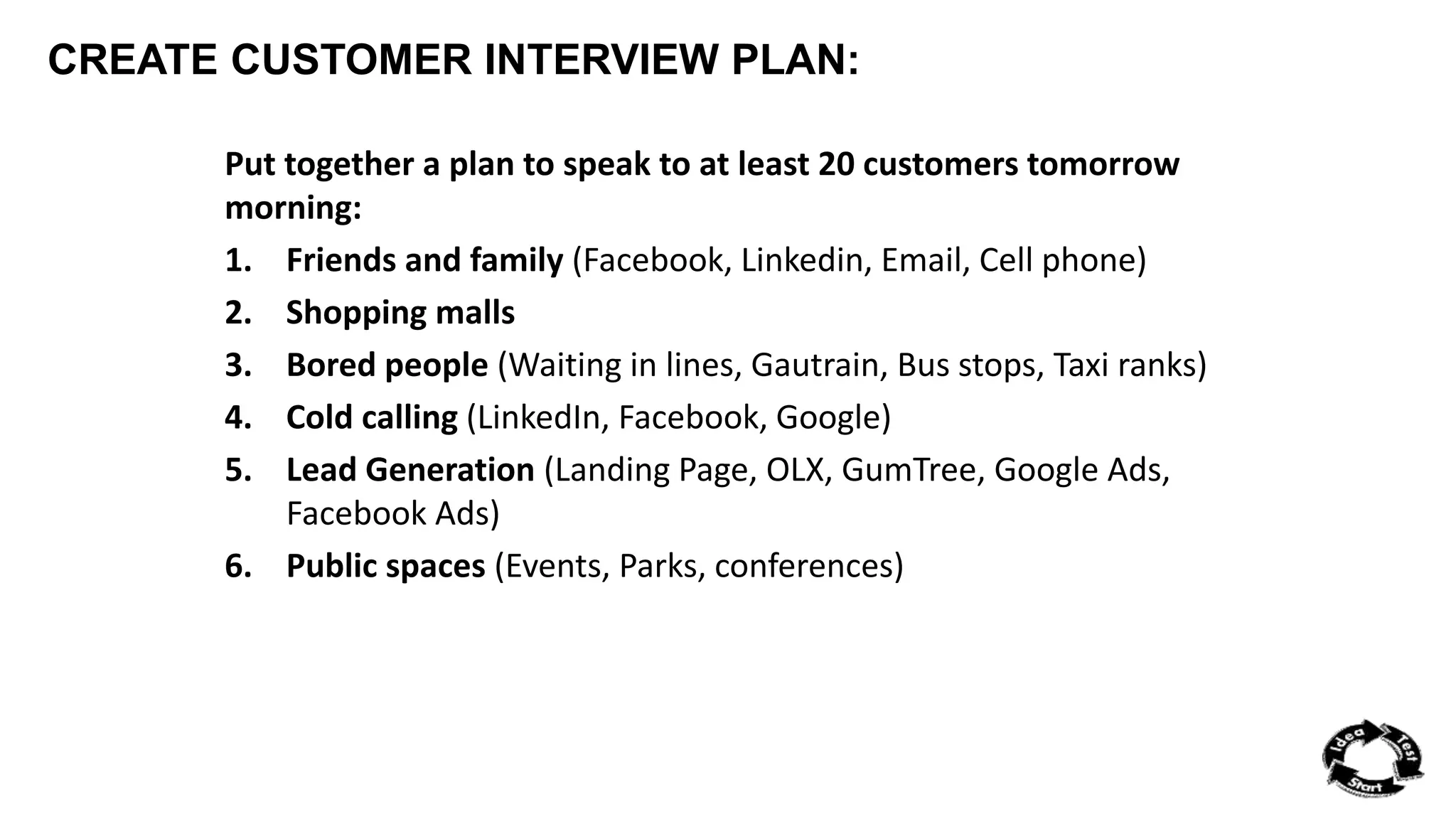 CREATE CUSTOMER INTERVIEW PLAN: 
Put together a plan to speak to at least 20 customers tomorrow 
morning: 
1. Friends and family (Facebook, Linkedin, Email, Cell phone) 
2. Shopping malls 
3. Bored people (Waiting in lines, Gautrain, Bus stops, Taxi ranks) 
4. Cold calling (LinkedIn, Facebook, Google) 
5. Lead Generation (Landing Page, OLX, GumTree, Google Ads, 
Facebook Ads) 
6. Public spaces (Events, Parks, conferences) 
 