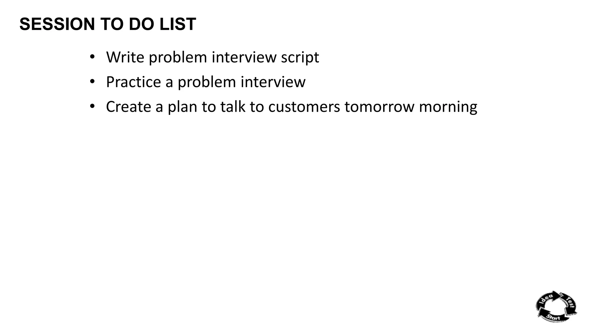 SESSION TO DO LIST 
• Write problem interview script 
• Practice a problem interview 
• Create a plan to talk to customers tomorrow morning 
