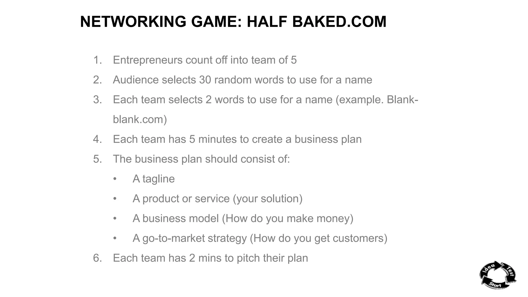 NETWORKING GAME: HALF BAKED.COM 
1. Entrepreneurs count off into team of 5 
2. Audience selects 30 random words to use for a name 
3. Each team selects 2 words to use for a name (example. Blank-blank. 
com) 
4. Each team has 5 minutes to create a business plan 
5. The business plan should consist of: 
• A tagline 
• A product or service (your solution) 
• A business model (How do you make money) 
• A go-to-market strategy (How do you get customers) 
6. Each team has 2 mins to pitch their plan 
 