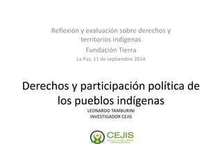 Reflexión y evaluación sobre derechos y 
territorios indígenas 
Fundación Tierra 
La Paz, 11 de septiembre 2014 
Derechos y participación política de 
los pueblos indígenas 
LEONARDO TAMBURINI 
INVESTIGADOR CEJIS 
 