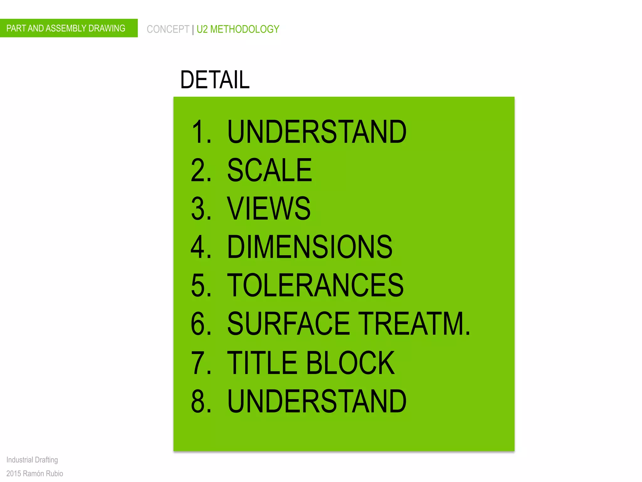PART AND ASSEMBLY DRAWING CONCEPT | U2 METHODOLOGY
Industrial Drafting
2015 Ramón Rubio
DETAIL
1.  UNDERSTAND
2.  SCALE
3.  VIEWS
4.  DIMENSIONS
5.  TOLERANCES
6.  SURFACE TREATM.
7.  TITLE BLOCK
8.  UNDERSTAND
 