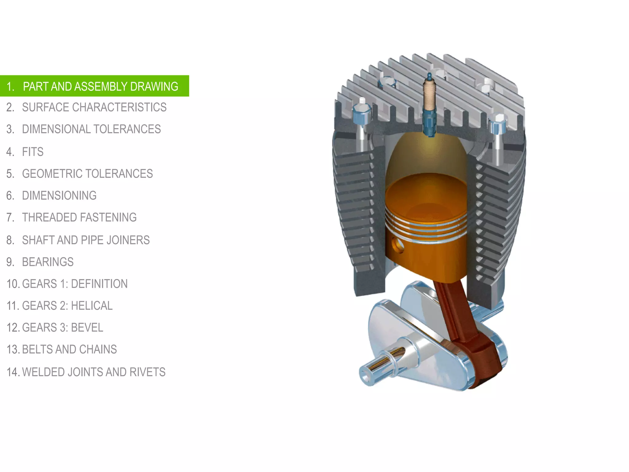 1.  PART AND ASSEMBLY DRAWINGS
2.  SURFACE CHARACTERISTICS
3.  DIMENSIONAL TOLERANCES
4.  FITS
5.  GEOMETRIC TOLERANCES
6.  DIMENSIONING
7.  THREADED FASTENING
8.  SHAFT AND PIPE JOINERS
9.  BEARINGS
10. GEARS 1: DEFINITION
11. GEARS 2: HELICAL
12. GEARS 3: BEVEL
13. BELTS AND CHAINS
14. WELDED JOINTS AND RIVETS
1. PART AND ASSEMBLY DRAWING
 