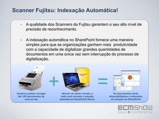 Scanner Fujitsu: Indexação Automática!

    •   A qualidade dos Scanners da Fujitsu garantem o seu alto nível de
        precisão de reconhecimento.

    •   A indexação automática no SharePoint fornece uma maneira
        simples para que as organizações ganhem mais produtividade
        com a capacidade de digitalizar grandes quantidades de
        documentos em uma única vez sem interrupção do processo de
        digitalização.




 Usuários podem carregar
  até 100 documentos de
                           +    Através do driver correto, o
                                dado será enviado a solução
                                                               =      Os documentos serão
                                                                   disponibilizados e indexados
        uma só vez             baseada em SharePoint Server         na solução em SharePoint
 