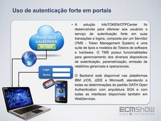 Uso de autenticação forte em portais

                      • A     solução     InfoTOKEN/OTPCenter       foi
                        desenvolvida para oferecer aos usuários o
                        serviço de autenticação forte em suas
         Portal GED     transações e logins, composta por um Servidor
        InfoSERVER      (TMS - Token Management System) e uma
                        suíte de tipos e modelos de Tokens de software
                        e hardware. O TMS possui funcionalidades
                        para gerenciamento dos diversos dispositivos
                        de autenticação, parametrização, emissão de
                        relatórios gerenciais e operacionais.
           Login:

           Senha:     • O Backend está disponível nas plataformas
                        IBM z/OS, J2EE e Microsoft, atendendo a
                        todas as determinações do padrão OATH Open
                        Authentication com arquitetura SOA e com
                        todas as interfaces disponíveis também em
                        WebServices.
 