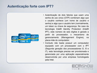 Autenticação forte com IPT?

                    • Autenticação de dois fatores que usam uma
                      senha de uso único (OTP) combinam algo que
                      o usuário conhece (um nome de usuário e
                      senha) e algo que o usuário tem (normalmente,
                      um token ou chave de segurança. No caso da
                      tecnologia Intel® Identity Protection (Intel®
                      IPT), este número de seis dígitos é gerado a
                      partir do processador, o mecanismo de
                      gerenciamento (Management Engine), na
                      placa-mãe do computador.
                    • Contudo não basta possuir um computador
                      equipado com um processador com o IPT
                      (Segunda geração dos processadores i3, i5 e
                      i7), esta tecnologia precisa ser provisionada e
                      gerenciada por uma aplicação especialmente
                      desenvolvida por uma empresa homologada
                      pela Intel.
 