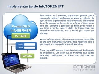 Implementação do InfoTOKEN IPT

                 Para mitigar as 2 brechas, precisamos garantir que o
                 computador utilizado realmente pertence ao detentor do
                 login e senha e garantir que o site de destino é realmente
                 de um fornecedor confiável. De certa forma o token serve
                 para isso. Somente o possuidor do token pode validar o
  Portal GED     seu login e senha. Mas o dado do token pode ser
 InfoSERVER      transmitido remotamente, lido e falado por celular por
                 exemplo.

                 Mas se tivéssemos um token que pudesse ser transmitido
                 ao site sem intervenção humana? Isso resolveria pois o
     Login:      que ninguém vê não poderia ser retransmitido.
     Senha:
                 É isso que o IPT oferece. Um token invisível. Embarcado
                 no processador. Um token que só transmite seus dados
                 para sites certificados. Um token que não pode ser
                 copiado.
 