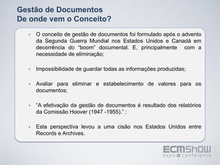 Gestão de Documentos
De onde vem o Conceito?
  •   O conceito de gestão de documentos foi formulado após o advento
      da Segunda Guerra Mundial nos Estados Unidos e Canadá em
      decorrência do “boom” documental. E, principalmente com a
      necessidade de eliminação;

  •   Impossibilidade de guardar todas as informações produzidas;

  •   Avaliar para eliminar e estabelecimento de valores para os
      documentos;

  •   “A efetivação da gestão de documentos é resultado dos relatórios
      da Comissão Hoover (1947 -1955).” ;

  •   Esta perspectiva levou a uma cisão nos Estados Unidos entre
      Records e Archives.
 
